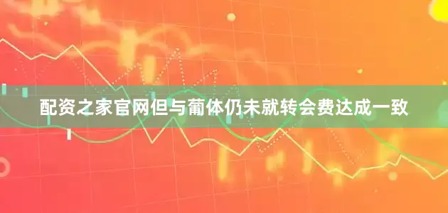 配资之家官网但与葡体仍未就转会费达成一致