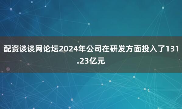 配资谈谈网论坛2024年公司在研发方面投入了131.23亿元