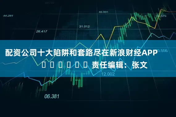 配资公司十大陷阱和套路尽在新浪财经APP            						责任编辑：张文